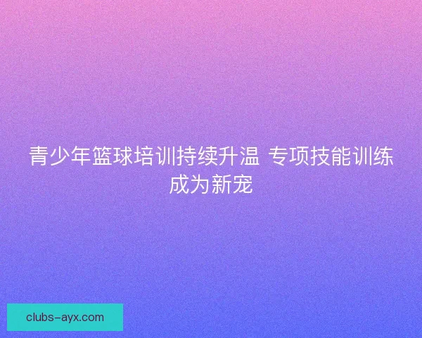 青少年篮球培训持续升温 专项技能训练成为新宠