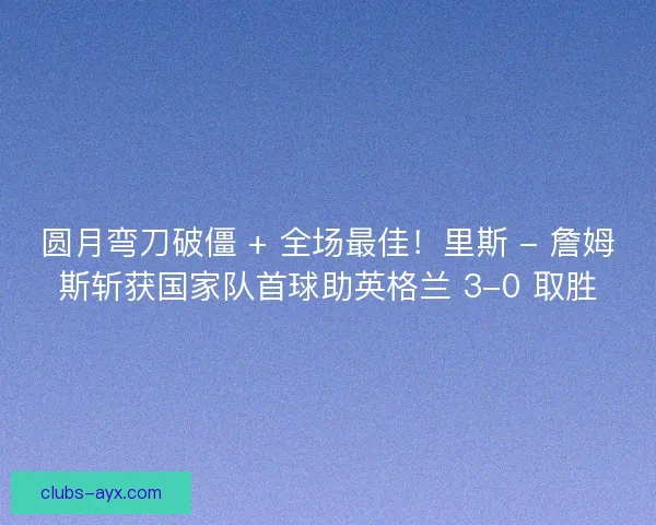 圆月弯刀破僵 + 全场最佳！里斯 - 詹姆斯斩获国家队首球助英格兰 3-0 取胜